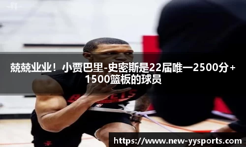 兢兢业业！小贾巴里-史密斯是22届唯一2500分+1500篮板的球员